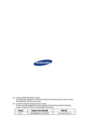 Page 14www.samsung.comEN:
FR:Comment contacter Samsung dans le monde
Si vous avez des suggestions ou des questions concernant les produits Samsung, 
veuillez contacter le Service Consommateurs Samsung. Contact SAMSUNG WORLD WIDE
If you have any questions or comments relating to Samsung products, please contact 
the SAMSUNG customer care center. 
U.A.E800-SAMSUNG (726-7864) 