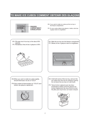 Page 8FREEZER
COMPARTMENT/
CONGELATEUR7EN: If you want to make ice cubes put the ice tray in
the freezer compartment.
FR: Si vous voulez obtenir des gla ons, mettez votre bac
gla on dans le cong lateur.ç
àç éEN: Fill water into th ice tray to the about 80%
capacity .
FR: Remplissez deau le bac gla ons 80% .ç ààEN: Slide the ice tray into the freezer compartment.
FR: Glissez le bac gla ons dans le cong lateur.ç àé
EN:When you want to make ice cubes rapidly,
should thermostat be set at COLD.
FR:Il faut mettre le...