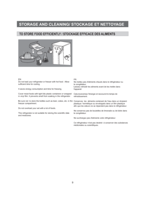 Page 109STORAGE AND CLEANING/ STOCKAGE ET NETTOYAGETO STORE FOOD EFFICIENTLY / STOCKAGE EFFICACE DES ALIMENTSEN:
Do not load your refrigerator or freezer with hot food. Allow
sufficient time for cooling.
It saves energy consumption and time for freezing.
Cover moist foods with tight lids plastic containers or wrapped
in vinyl film. It prevents smell from soaking in the refrigerator .
Be sure not to store the bottles such as beer, cokes, etc. in the
freezer compartment.
Do not overload your set with a lot of...