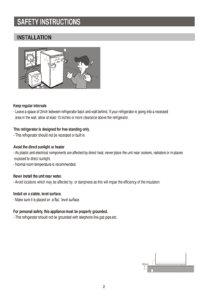 Page 3SAFETY INSTRUCTIONS 
INSTALLATION
Keep regular intervals
- Leave a space of 2inch between refrigerator back and wall behind. If your refrigerator is going into a recessed 
  area in the wall, allow at least 10 inches or more clearance above the refrigerator.
This refrigerator is designed for free standing only.
- This refrigerator should not be recessed or built in.
Avoid the direct sunlight or heater
- As plastic and electrical components are affected by direct heat, never place the unit near cookers,...