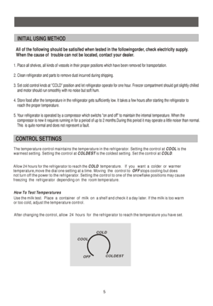 Page 6    5
1. Place all shelves, all kinds of vessels in their proper positions which have been removed for transportation.
2. Clean refrigerator and parts to remove dust incurred during shipping.
3. Set cold control knob at COLD position and let refrigerator operate for one hour. Freezer compartment should get slightly chilled
    and motor should run smoothly with no noise but soft hum.
4. Store food after the temperature in the refrigerator gets sufficiently low. It takes a few hours after starting the...