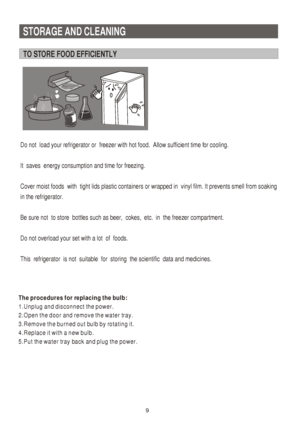 Page 10STORAGE AND CLEANING
TO STORE FOOD EFFICIENTLY
   9
The procedures for replacing the bulb:
1.Unplug and disconnect the power.
2.Open the door and remove the water tray.
3.Remove the burned out bulb by rotating it.
4.Replace it with a new bulb.
5.Put the water tray back and plug the power.
Do not  load your refrigerator or  freezer with hot food.  Allow sufficient time for cooling.
It  saves  energy consumption and time for freezing.  
Cover moist foods  with  tight lids plastic containers or wrapped in...