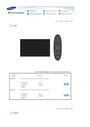 Page 26 
 
 |  Input | Pi cture | Setup | Opti on | 
 
 
 
 
* Click the Play( )/Stop( ) button in the table below to view the  video file. 
Screen 
Adjustment  Description  Play/Stop 
Source List  You can select a device connected to the projector to display. 
 
1) Component   4)  PC 
2)  S- Video  5)  HDMI
3)  Video   
Edit NameYou can edit the names of devices connected to the projector. 
 
1) Component   4)  PC 
2)  S- Video  5)  HDMI
3)  Video   
 
 
 
|  Input | Pi cture | Setup | Opti on |...