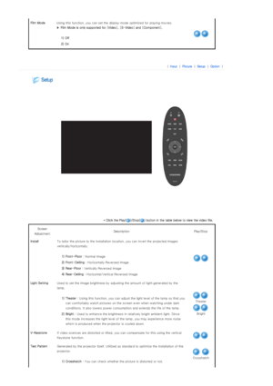 Page 29Film Mode Using this function, you can set the display mode optimized for playing movies. 
▶ Film Mode is only supported for [Video], [S-Video] and [Component]. 
 
 1) Off
 2) On
 
 
 
| Input| Pi cture| Setup| Opti on| 
 
 
* Click the Play( )/Stop( ) button in the table below to view the video file. 
Screen 
Adjustment  Des cr ipt ion  Pla y/S top  
InstallTo tailor the picture to the installation location, you can invert the projected images 
vertically/horizontally. 
 
 1) Front-Floor : Normal Image...