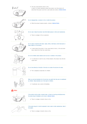 Page 5zThis may cause electric shock or fire.  
If water or an alien substance enters the product, turn the product off, 
disconnect the power cord from a wall outlet and contact a Service Center.  
  
Do not disassemble, or attempt to fix or modify the product. 
zWhen the product requires repairs, contact a Service Center.  
  
Do not use or keep the product near flammable sprays or other such substances. 
zThere is a danger of fire or explosion.  
  
Do not place containers with water, vases, drinks,...