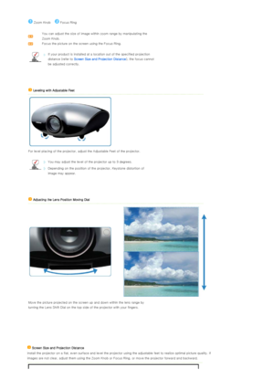 Page 19 
 
 
 
 
 
 
 Zoom Knob      Focus Ring
 
 
 
You can adjust the size of image within zoom range by manipulat
ing the 
Zoom Knob. 
Focus the picture on the screen using the Focus Ring.
  
If your product is installed at a  location out of the specified projection 
distance (refer to  Screen Size and Pr ojection Distance), the focus cannot 
be adjusted correctly.
 
  Leveling with Adjustable Feet  
 
 
 
  For level placing of the project or, adjust the Adjustable Feet of the projector.
  
You may adjust...