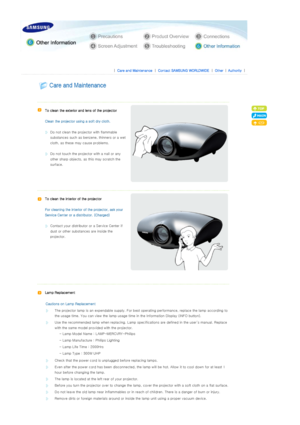 Page 37 
 
 |  Care and Maintenance | Contact SAMSUNG WORLDWIDE | Other |Authority | 
 
 
 
  
   
To clean the exterior and lens of the projector 
 
Clean the projector us ing a soft dry cloth. 
 
Do not clean the projector with flammable 
substances such as benzene, thinners or a wet 
cloth, as these ma y cause problems. 
 
Do not touch the project or with a nail or any 
other sharp objects, as  this may scratch the 
surface.  
   
To clean the interior of the projector 
 
For cleaning the interior o f the...