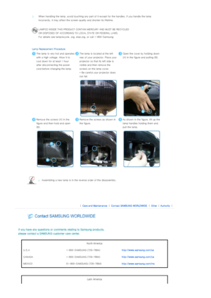 Page 38 
 
 
  
 
When handling the lamp, avoid to
uching any part of it except for the handles. If you handle the lamp 
incorrectly, it may affect the screen quality and shorten its l ifetime.
  
LAMP(S) INSIDE THIS PRODUCT CONTAIN MERCURY AND MUST BE RECYCLE D  
OR DISPOSED OF ACCORDING TO LOCAL STATE OR FEDERAL LAWS. 
For details see lamprecycle. org , eiae.org, or call 1-800-Samsu ng 
Lamp Replacement Procedure
The lamp is very hot and operates 
with a high voltage. Allow it to 
cool down for at least 1...