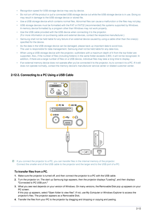 Page 25Installation and Connection2-12
2-12-3. Connecting to a PC Using a USB Cable
 If you connect the projector to a PC, you can transfer files in the internal memory of the projector. 
Connect the smaller end of the USB cable to the projector and the larger end to the USB port of a PC.
 
To transfer files from a PC.
1. Make sure the projector is turned off, and then connect the projector to a PC with the USB cable.
2. Turn the projector on. The start up Samsung logo appears, then the projector displays...