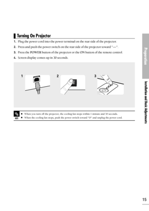 Page 15Preparation
Installation and Basic Adjustments
15
1.Plug the power cord into the power terminal on the rear side of the projector.
2.Press and push the power switch on the rear side of the projector toward -.
3.Press the POWERbutton of the projector or the ONbutton of the remote control.
4.Screen display comes up in 30 seconds.
23 1
Turning On Projector 
NOTE
When you turn off the projector, the cooling fan stops within 1 minute and 30 seconds.
When the cooling fan stops, push the power switch toward O...