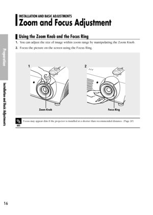 Page 16Preparation
Installation and Basic Adjustments
16
1.You can adjust the size of image within zoom range by manipulating the Zoom Knob.
2.Focus the picture on the screen using the Focus Ring.
12
NOTE
Focus may appear dim if the projector is installed at a shorter than recommended distance. (Page 20)
Zoom KnobFocus Ring
INSTALLATION AND BASIC ADJUSTMENTS
Zoom and Focus Adjustment
Using the Zoom Knob and the Focus Ring
Downloaded From projector-manual.com Samsung Manuals 