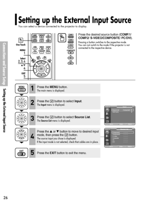 Page 26Connections and Source Setup
Setting up the External Input Source
26
Press the MENUbutton.
The main menu is displayed.1
Press the desired source button (COMP.1/
COMP.2/ S-VIDEO/COMPOSITE/ PC/DVI).
Pressing a button switches to the respective mode. 
You can not switch to the mode if the projector is not
connected to the respective device.One Touch
1
MENU
2, 3, 4
Select
4
…/†
5
EXIT
Setting up the External Input Source
You can select a device connected to the projector to display.
Press the  button to...