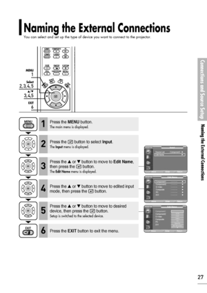 Page 27Naming the External Connections
You can select and set up the type of device you want to connect to the projector.
Connections and Source Setup
Naming the External Connections
27
1
MENU
2, 3, 4, 5
Select
3, 4,5
…/†
6
EXIT
Press the MENUbutton.
The main menu is displayed.1
Press the  button to select Input.
The Inputmenu is displayed.2
Press the or button to move to Edit Name,
then press the  button.
The Edit Namemenu is displayed.3
Press the EXITbutton to exit the menu.6
Press the or button to move...