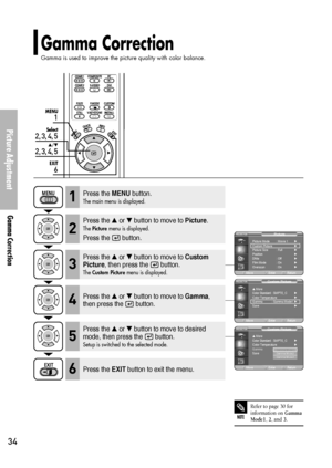 Page 34Picture Adjustment
Gamma Correction
34
Gamma Correction
Gamma is used to improve the picture quality with color balance.
1
MENU
2, 3, 4, 5
Select
2, 3, 4, 5
…/†
6
EXIT
NOTE
Refer to page 30 for
information on 
Gamma
Mode1, 2, and 3.
Press the MENUbutton.
The main menu is displayed.1
Press the or button to move to Picture.
The Picturemenu is displayed.
Press the  button.
2
Press the or button to move to Custom
Picture
, then press the  button.
The Custom Picturemenu is displayed.3
Press the EXITbutton...