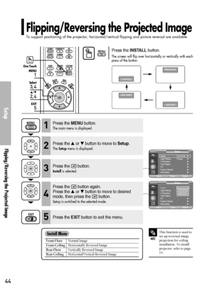 Page 44Flipping/Reversing the Projected Image
To support positioning of the projector, horizontal/vertical flipping and picture reversal are available.
Setup
Flipping/Reversing the Projected Image
44
Press the INSTALLbutton.
The screen will flip over horizontally or vertically with each
press of the button.
NOTE
This function is used to
set up reversed image
projection for ceiling
installation. To install
projector, refer to page
14.
One Touch
1
MENU
3, 4
Select
2, 4
…/†
5
EXIT
Front-FloorNormal Image...