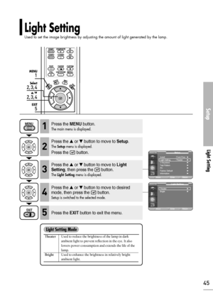 Page 45Setup
Light Setting
45
1
MENU
2, 3, 4
Select
2, 3, 4
…/†
5
EXIT
Light Setting
Used to set the image brightness by adjusting the amount of light generated by the lamp.
TheaterUsed to reduce the brightness of the lamp in dark 
ambient light to prevent reflection in the eye. It also 
lowers power consumption and extends the life of the 
lamp.
BrightUsed to enhance the brightness in relatively bright 
ambient light.
Light Setting Mode
Press the MENUbutton.
The main menu is displayed.1
Press the or button...