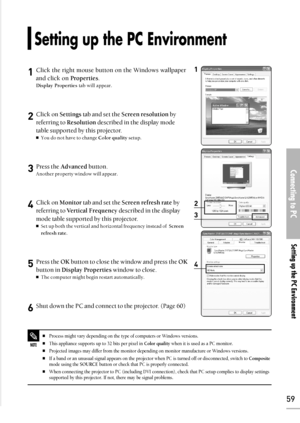 Page 59Connecting to PC
Setting up the PC Environment
59
1Click the right mouse button on the Windows wallpaper
and click on Properties.
Display Propertiestab will appear.
2Click on Settingstab and set the Screen resolutionby
referring to Resolutiondescribed in the display mode
table supported by this projector. 
You do not have to change Color qualitysetup.
3Press the Advancedbutton. 
Another property window will appear.
4Click on Monitortab and set theScreen refresh rateby
referring to Vertical...