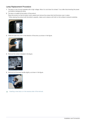 Page 142-6Installation and Connection  
Lamp Replacement Procedure
1.The lamp is very hot and operates with a high voltage. Allow it to cool down for at least 1 hour after disconnecting the power 
cord before changing the lamp.
2.The lamp is located at the bottom of the product.
Place the product so that its bottom looks upward and remove the screws that hold the lamp cover in place.
* When placing the product with the bottom upwards, make sure to place a soft cloth on the surface to prevent scratches.
3.Slide...