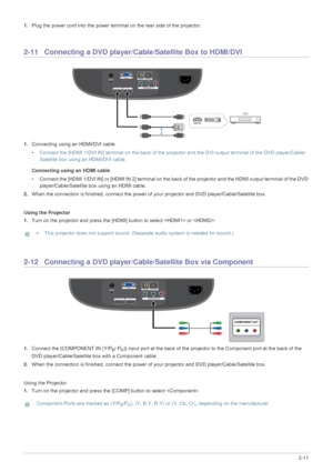 Page 19Installation and Connection2-11
1.Plug the power cord into the power terminal on the rear side of the projector. 
2-11 Connecting a DVD player/Cable/Satellite Box to HDMI/DVI
1.Connecting using an HDMI/DVI cable
•Connect the [HDMI 1/DVI IN] terminal on the back of the projector and the DVI output terminal of the DVD player/Cable/
Satellite box using an HDMI/DVI cable.
Connecting using an HDMI cable
• Connect the [HDMI 1/DVI IN] or [HDMI IN 2] terminal on the back of the projector and the HDMI output...