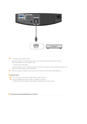 Page 23 
 
 
- Connecting using a HDMI/DVI cable 
Connect the [HDMI 1/DVI IN] terminal on the back of the projector and the DVI output terminal of the DVD 
player/Cable/Satellite box using a HDMI/DVI cable.
- Connecting using a HDMI cable
Connect the [HDMI 1/DVI IN] or [HDMI IN 2] terminal on the back of the projector and the HDMI output terminal of the 
DVD player/Cable/Satellite box using a HDMI cable.  
When the connection is finished, connect the power of your projector and DVD player/Cable/Satellite box....