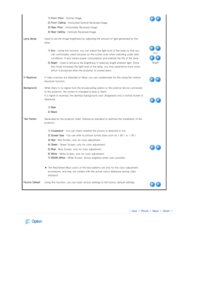 Page 29 
 
 1) Front-Floor  : Normal Image
  2) Front-Ceiling  : Horizontal/Vertical Reversed Image
  3) Rear-Floor  : Horizontally Reversed Image
  4) Rear-Ceiling  : Vertically Reversed Image
Lamp Mode  Used to set the image  brightness by adjusting the amount of lig ht generated by the 
lamp.  
 
  1) Eco  : Using this function, you can a djust the light level of the lamp so that you 
can comfortably watch pictures on the screen even when watching  under dark 
conditions. It also lowers power consumption and...