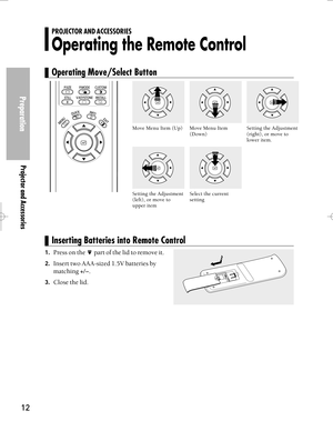 Page 12Downloaded from www.Manualslib.com manuals search engine Preparation
Projector and Accessories
12
Setting the Adjustment
(right), or move to
lower item.
1.Press on the  part of the lid to remove it.
2.Insert two AAA-sized 1.5V batteries by
matching 
+/-.
3.Close the lid.
PROJECTOR AND ACCESSORIES
Operating the Remote Control
Operating Move/Select Button
Inserting Batteries into Remote Control
Move Menu Item
(Down) Move Menu Item (Up)
Select the current
settingSetting the Adjustment
(left), or move to...