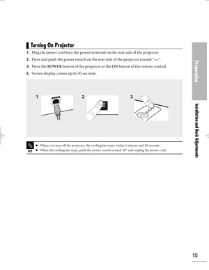 Page 15Downloaded from www.Manualslib.com manuals search engine Preparation
Installation and Basic Adjustments
15
1.Plug the power cord into the power terminal on the rear side of the projector.
2.Press and push the power switch on the rear side of the projector toward -.
3.Press the POWERbutton of the projector or the ONbutton of the remote control.
4.Screen display comes up in 30 seconds.
23 1
Turning On Projector 
NOTE
When you turn off the projector, the cooling fan stops within 1 minute and 30 seconds....