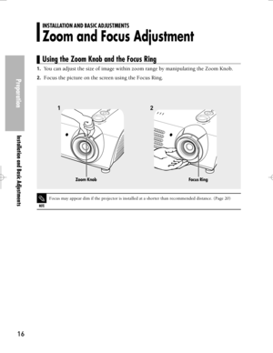 Page 16Downloaded from www.Manualslib.com manuals search engine Preparation
Installation and Basic Adjustments
16
1.You can adjust the size of image within zoom range by manipulating the Zoom Knob.
2.Focus the picture on the screen using the Focus Ring.
12
NOTE
Focus may appear dim if the projector is installed at a shorter than recommended distance. (Page 20)
Zoom KnobFocus Ring
INSTALLATION AND BASIC ADJUSTMENTS
Zoom and Focus Adjustment
Using the Zoom Knob and the Focus Ring  