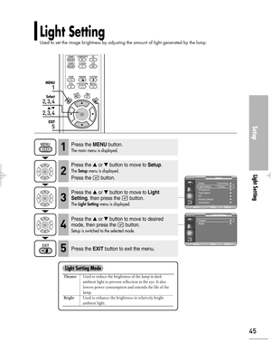 Page 45Downloaded from www.Manualslib.com manuals search engine Setup
Light Setting
45
1
MENU
2, 3, 4
Select
2, 3, 4
…/†
5
EXIT
Light Setting
Used to set the image brightness by adjusting the amount of light generated by the lamp.
TheaterUsed to reduce the brightness of the lamp in dark 
ambient light to prevent reflection in the eye. It also 
lowers power consumption and extends the life of the 
lamp.
BrightUsed to enhance the brightness in relatively bright 
ambient light.
Light Setting Mode
Press the...