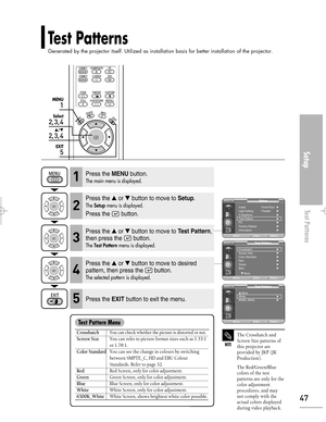 Page 47Downloaded from www.Manualslib.com manuals search engine Test Patterns
Generated by the projector itself. Utilized as installation basis for better installation of the projector.
Setup
Test Patterns
47
1
MENU
2, 3, 4
Select
2, 3, 4
…/†
5
EXIT
NOTE
The Crosshatch and
Screen Size patterns of
this projector are
provided by JKP (JK
Production).
The Red/Green/Blue
colors of the test
patterns are only for the
color adjustment
procedures, and may
not comply with the
actual colors displayed
during video...