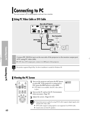 Page 60Downloaded from www.Manualslib.com manuals search engine Connecting to PC
You can connect a PC to the projector and use it as a monitor.
Connecting to PCConnecting to PC
60
Turn on the projector and press the PCbutton
to select PC. If the projector is connected to
DVI, press the DVIbutton to select DVI.
If PC Mode is not available, check PC video cable is
in place.
Turn on the PC and set the PC Environment
when necessary. (Page 59)
Adjust the screen. (Pages 62~65)
1
2
3
NOTE
Enjoy better picture...