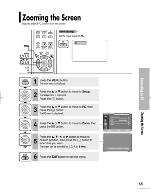 Page 65Downloaded from www.Manualslib.com manuals search engine Connecting to PC
Zooming the Screen
65
1
MENU
2, 3, 4, 5
Select
2, 3, 4, 5
…/†/œ/√
6
EXIT
Zooming the Screen
Used to extend PC screen from the center.
Before adjusting!
Set the input mode to PC.
PC
Press the MENUbutton.
The main menu is displayed.1
Press the or button to move to Setup.
The Setupmenu is displayed.
Press the  button.
2
Press the or button to move to PC, then
press the  button.
The PCmenu is displayed.3
Press the EXITbutton to...