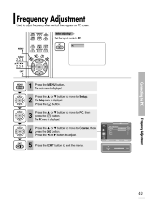 Page 63Connecting to PC
Frequency Adjustment 
63
1
MENU
2, 3, 4
Select
2, 3, 4
…/†/œ/√
5
EXIT
Frequency Adjustment 
Used to adjust frequency when vertical lines appear on PC screen.
Before adjusting!
Set the input mode to PC.
PC
Press the MENUbutton.
The main menu is displayed.1
Press the or button to move to Setup.
The Setupmenu is displayed.
Press the  button.
2
Press the or button to move to PC, then
press the  button.
The PCmenu is displayed.3
Press the EXITbutton to exit the menu.5
Press the or...