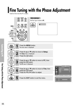 Page 64Fine Tuning with the Phase Adjustment
Used to fine tune the PC screen.
Connecting to PC
Fine Tuning with the Phase Adjustment
64
1
MENU
2, 3, 4
Select
2, 3, 4
…/†/œ/√
5
EXIT
Before adjusting!
Set the input mode to PC.
PC
Press the MENUbutton.
The main menu is displayed.1
Press the or button to move to Setup.
The Setupmenu is displayed.
Press the  button.
2
Press the or button to move to PC, then
press the  button.
The PCmenu is displayed.3
Press the EXITbutton to exit the menu.5
Press the or button...