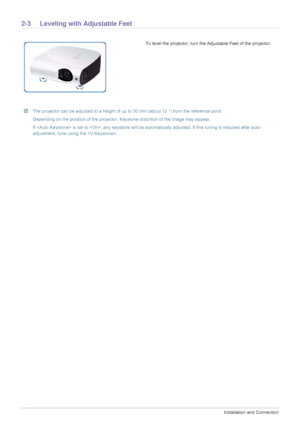 Page 122-3Installation and Connection
2-3 Leveling with Adjustable Feet 
 The projector can be adjusted to a height of up to 30 mm (about 12 °) from the reference point.
Depending on the position of the projector, Keystone distortion of the image may appear.
If  is set to , any keystone will be automatically adjusted. If fine tuning is required after auto-
adjustment, tune using the .
 
To level the projector, turn the Adjustable Feet of the projector. 
Downloaded From projector-manual.com Samsung Manuals 