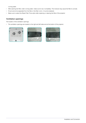 Page 182-6Installation and Connection
running water.
• After washing the filter under running water, make sure to dry it completely. The moisture may cause the filter to corrode.
• If dust cannot be separated from the filter or the filter is torn, it must be replaced.
• Make sure to select the Reset Filter Time option after replacing or cleaning the filter of the projector
Ventilation openings
The location of the ventilation openings:
• The ventilation openings are located on the right and left sides and at the...