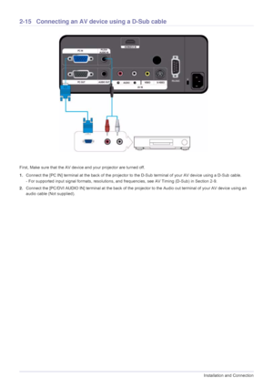 Page 302-15Installation and Connection
2-15 Connecting an AV device using a D-Sub cable
First, Make sure that the AV device and your projector are turned off.
1.Connect the [PC IN] terminal at the back of the projector to the D-Sub terminal of your AV device using a D-Sub cable.
- For supported input signal formats, resolutions, and frequencies, see AV Timing (D-Sub) in Section 2-9. 
2.Connect the [PC/DVI AUDIO IN] terminal at the back of the projector to the Audio out terminal of your AV device using an 
audio...