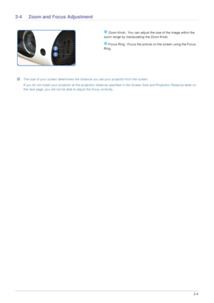 Page 13Installation and Connection2-4
2-4 Zoom and Focus Adjustment 
 The size of your screen determines the distance you set your projector from the screen.
If you do not install your projector at the projection distance specified in the Screen Size and Projection Distance table on 
the next page, you will not be able to adjust the focus correctly.
 
 Zoom Knob : You can adjust the size of the image within the 
zoom range by manipulating the Zoom Knob.
 Focus Ring : Focus the picture on the screen using the...