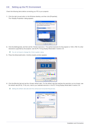 Page 202-8Installation and Connection
2-8 Setting up the PC Environment 
Check the following items before connecting your PC to your projector. 
1.Click the right mouse button on the Windows desktop, and then click [Properties]. 
The  dialog appears.
2.Click the [Settings] tab, and then set the . The optimal resolution for the projector is 1024 x 768. For other 
resolutions supported by the projector, see the PC Timing Display Mode table in section 2-9.
 You do not have to change the  setup. 
3.Press the...