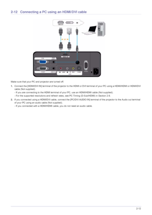 Page 27Installation and Connection2-12
2-12 Connecting a PC using an HDMI/DVI cable
Make sure that your PC and projector are turned off.
1.Connect the [HDMI/DVI IN] terminal of the projector to the HDMI or DVI terminal of your PC using a HDMI/HDMI or HDMI/DVI 
cable (Not supplied).
- If you are connecting to the HDMI terminal of your PC, use an HDMI/HDMI cable (Not supplied).
- For the supported resolutions and refresh rates, see PC Timing (D-Sub/HDMI) in Section 2-9. 
2.If you connected using a HDMI/DVI cable,...