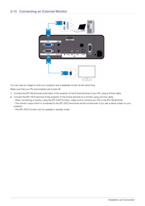 Page 282-13Installation and Connection
2-13 Connecting an External Monitor
You can view an image on both your projector and a separate monitor at the same time.
Make sure that your PC and projector are turned off.
1.Connect the [PC IN] terminal at the back of the projector to the D-Sub terminal of your PC using a D-Sub cable.
2.Connect the [PC OUT] terminal of the projector to the D-Sub terminal of a monitor using a D-Sub cable.
- When connecting a monitor using the [PC OUT] function, make sure to connect your...