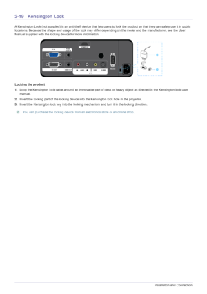 Page 342-19Installation and Connection
2-19 Kensington Lock 
A Kensington Lock (not supplied) is an anti-theft device that lets users to lock the product so that they can safely use it in public 
locations. Because the shape and usage of the lock may differ depending on the model and the manufacturer, see the User 
Manual supplied with the locking device for more information. 
Locking the product
1.Loop the Kensington lock cable around an immovable part of desk or heavy object as directed in the Kensington lock...