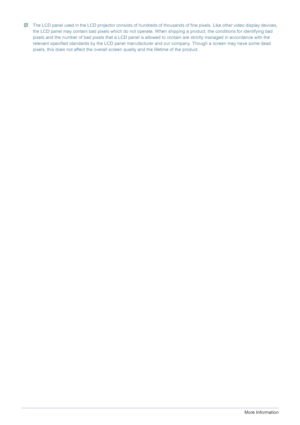 Page 485-1More Information
 The LCD panel used in the LCD projector consists of hundreds of thousands of fine pixels. Like other video display devices, 
the LCD panel may contain bad pixels which do not operate. When shipping a product, the conditions for identifying bad 
pixels and the number of bad pixels that a LCD panel is allowed to contain are strictly managed in accordance with the 
relevant specified standards by the LCD panel manufacturer and our company. Though a screen may have some dead 
pixels,...