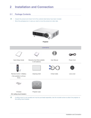 Page 11Downloaded from www.Manualslib.com manuals search engine 2-1Installation and Connection
2 Installation and Connection
2-1 Package Contents
 • Unpack the product and check if all of the contents listed below have been included.
• Store the packaging box in case you need to move the product at a later date.
 
Projector
 A ceiling mount is not included and must  be purchased separately. Use the included screws to attach the projector to 
the ceiling mount bracket.
 
CONTENTS
Quick Setup Guide Warranty Card...