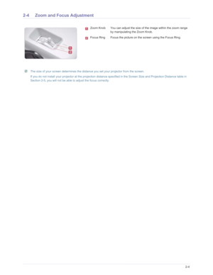 Page 14Downloaded from www.Manualslib.com manuals search engine Installation and Connection2-4
2-4 Zoom and Focus Adjustment 
 The size of your screen determines the distance you set your projector from the screen.
If you do not install your projector at the projection distance specified in the Screen Size and Projection Distance table in 
Section 2-5, you will not be able to adjust the focus correctly.
 
Zoom Knob You can adjust the size of the image within the zoom range  by manipulating the Zoom Knob.
Focus...