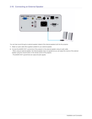 Page 33Downloaded from www.Manualslib.com manuals search engine 2-16Installation and Connection
2-16 Connecting an External Speaker
You can hear sound through an external speaker instead of the internal speakers built into the projector. 
1. Obtain an audio cable (Not supplied) suitable for your external speaker.
2. Connect the [AUDIO OUT /] terminal of the projector to the external speaker using an audio cable.
- When using an external speaker, the internal speaker does no t operate but you can adjust the...