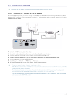 Page 34Downloaded from www.Manualslib.com manuals search engine Installation and Connection2-17
2-17 Connecting to a Network 
 This product can use network functions. Refer to the following Network connection method. 
2-17-1. Connecting to a Dynamic IP (DHCP) Network
You can attach the projector to your network through a modem  that uses DHCP (Dynamic Host Configuration Protocol). When 
you use a DHCP modem, the modem automatically provides the IP  address, subnet mask, and gateway values that the projector...