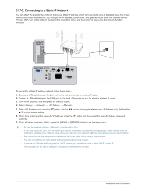 Page 35Downloaded from www.Manualslib.com manuals search engine 2-17Installation and Connection
2-17-2. Connecting to a Static IP Network
You can attach the projector to a network t hat uses a Static IP address, which corresp onds to using a dedicated lease line. If your 
network uses Static IP addresses, you must get the IP address, subnet  mask, and gateway values from your Internet Service 
Provider (ISP), turn on the Network function in the projecto rs Menu, and then enter the values into the Network...