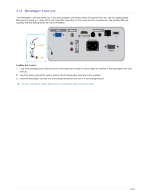 Page 36Downloaded from www.Manualslib.com manuals search engine Installation and Connection2-18
2-18 Kensington Lock slot
The Kensington Lock slot allows you to lock your projector, providing a sense of security when you use it in a public place. 
Because the shape and usage of the lock may differ depending  on the model and the manufacturer, see the User Manual 
supplied with the locking device for more information.
Locking the product
1. Loop the Kensington lock cable around an immovable part of de sk or...