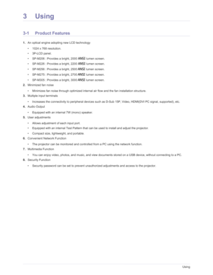 Page 37Downloaded from www.Manualslib.com manuals search engine 3-1Using
3Using
3-1 Product Features 
1.An optical engine adopting new LCD technology
• 1024 x 768 resolution. 
• 3P-LCD panel.
• SP-M206 : Provides a bright, 2000 
ANSI lumen screen. 
• SP-M226 : Provides a bright, 2200 
ANSI lumen screen. 
• SP-M256 : Provides a bright, 2500 
ANSI lumen screen.
• SP-M275 : Provides a bright, 2700 
ANSI lumen screen.
• SP-M305 : Provides a bright, 3000 
ANSI lumen screen.
2. Minimized fan noise 
• Minimizes fan...